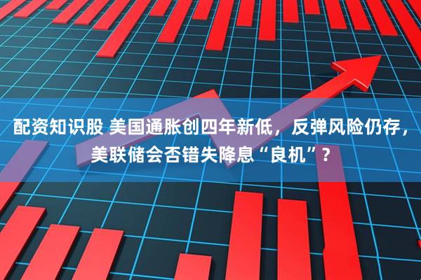 配资知识股 美国通胀创四年新低，反弹风险仍存，美联储会否错失降息“良机”？