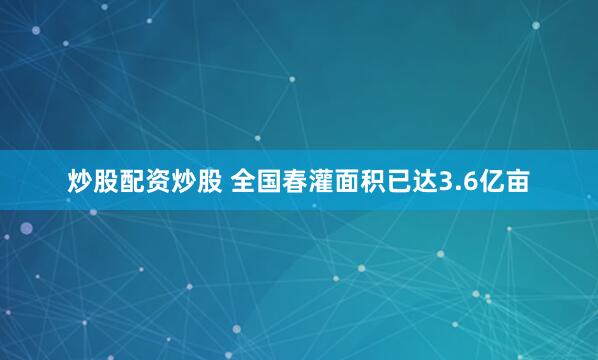 炒股配资炒股 全国春灌面积已达3.6亿亩