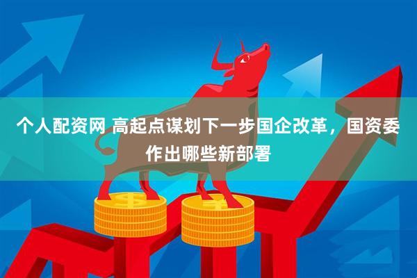 个人配资网 高起点谋划下一步国企改革，国资委作出哪些新部署