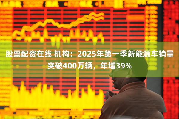 股票配资在线 机构：2025年第一季新能源车销量突破400万辆，年增39%