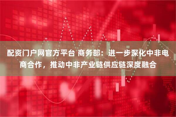 配资门户网官方平台 商务部：进一步深化中非电商合作，推动中非产业链供应链深度融合