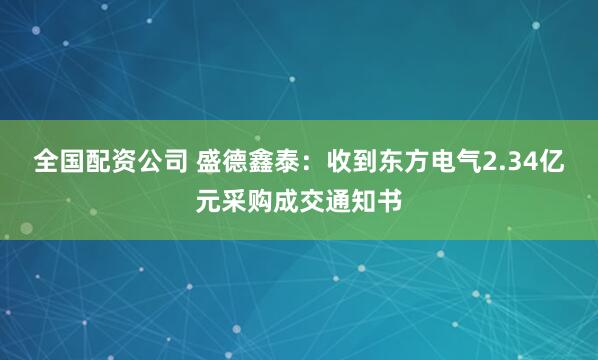 全国配资公司 盛德鑫泰：收到东方电气2.34亿元采购成交通知书