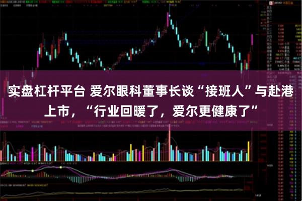 实盘杠杆平台 爱尔眼科董事长谈“接班人”与赴港上市，“行业回暖了，爱尔更健康了”
