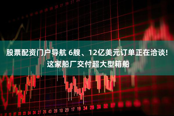 股票配资门户导航 6艘、12亿美元订单正在洽谈! 这家船厂交付超大型箱船