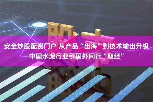 安全炒股配资门户 从产品“出海”到技术输出升级中国水泥行业引国外同行“取经”
