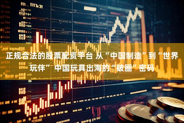 正规合法的股票配资平台 从“中国制造”到“世界玩伴” 中国玩具出海的“破圈”密码
