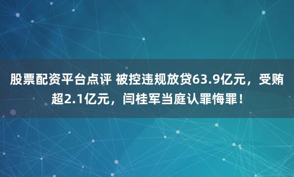 股票配资平台点评 被控违规放贷63.9亿元，受贿超2.1亿元，闫桂军当庭认罪悔罪！
