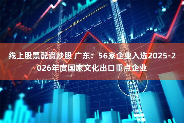 线上股票配资炒股 广东：56家企业入选2025-2026年度国家文化出口重点企业