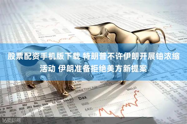 股票配资手机版下载 特朗普不许伊朗开展铀浓缩活动 伊朗准备拒绝美方新提案
