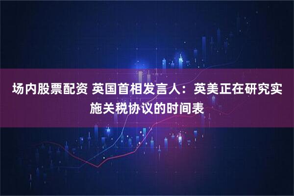 场内股票配资 英国首相发言人：英美正在研究实施关税协议的时间表