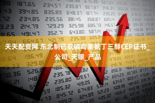 天天配资网 东北制药获磷霉素氨丁三醇CEP证书_公司_天眼_产品