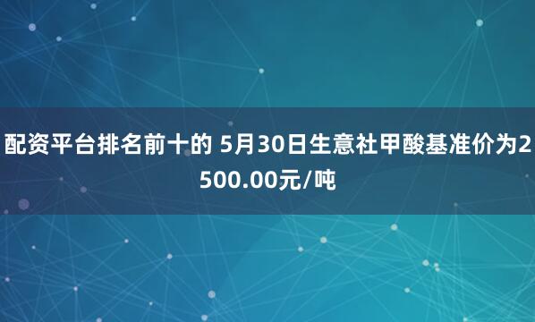 配资平台排名前十的 5月30日生意社甲酸基准价为2500.00元/吨