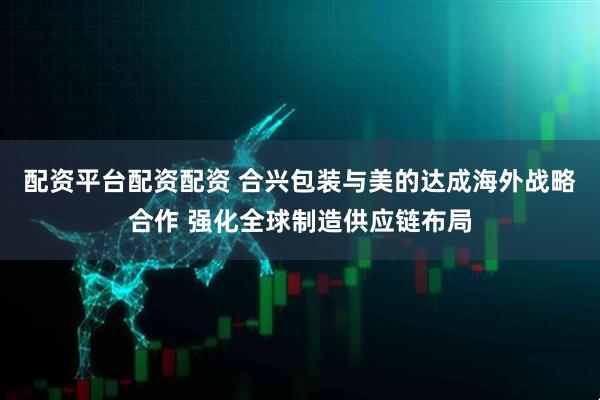 配资平台配资配资 合兴包装与美的达成海外战略合作 强化全球制造供应链布局