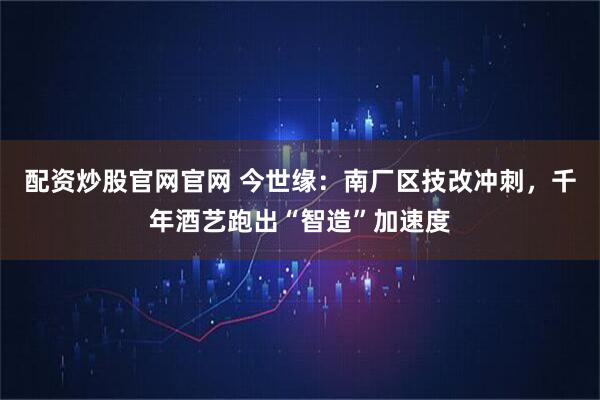 配资炒股官网官网 今世缘：南厂区技改冲刺，千年酒艺跑出“智造”加速度