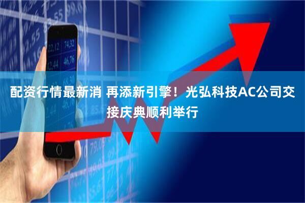 配资行情最新消 再添新引擎！光弘科技AC公司交接庆典顺利举行
