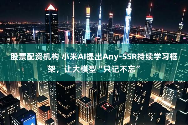 股票配资机构 小米AI提出Any-SSR持续学习框架，让大模型“只记不忘”