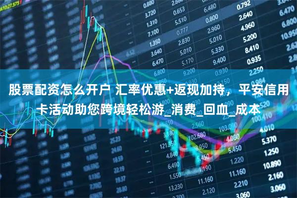 股票配资怎么开户 汇率优惠+返现加持，平安信用卡活动助您跨境轻松游_消费_回血_成本