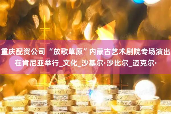 重庆配资公司 “放歌草原”内蒙古艺术剧院专场演出在肯尼亚举行_文化_沙基尔·沙比尔_迈克尔·