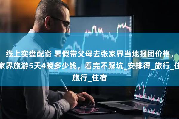 线上实盘配资 暑假带父母去张家界当地报团价格，张家界旅游5天4晚多少钱，看完不踩坑_安排得_旅行_住宿
