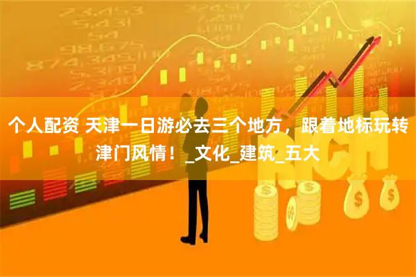 个人配资 天津一日游必去三个地方，跟着地标玩转津门风情！_文化_建筑_五大