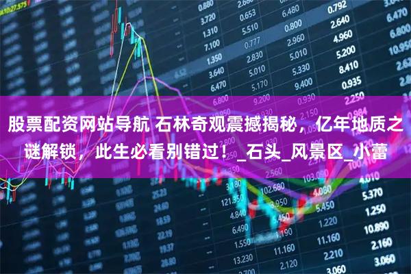 股票配资网站导航 石林奇观震撼揭秘，亿年地质之谜解锁，此生必看别错过！_石头_风景区_小蕾
