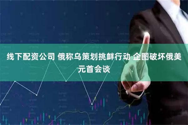 线下配资公司 俄称乌策划挑衅行动 企图破坏俄美元首会谈