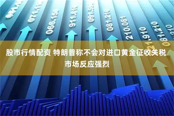 股市行情配资 特朗普称不会对进口黄金征收关税 市场反应强烈
