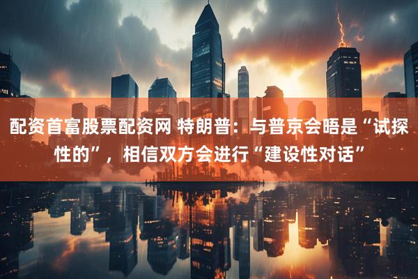 配资首富股票配资网 特朗普：与普京会晤是“试探性的”，相信双方会进行“建设性对话”
