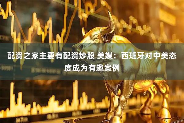 配资之家主要有配资炒股 美媒：西班牙对中美态度成为有趣案例