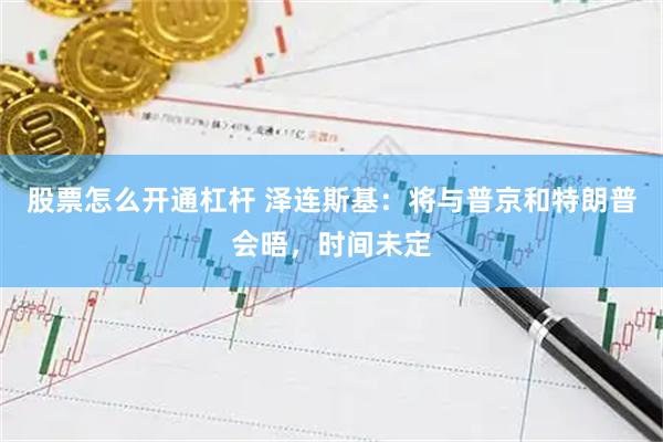 股票怎么开通杠杆 泽连斯基：将与普京和特朗普会晤，时间未定