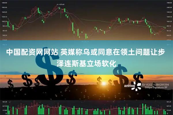 中国配资网网站 英媒称乌或同意在领土问题让步 泽连斯基立场软化