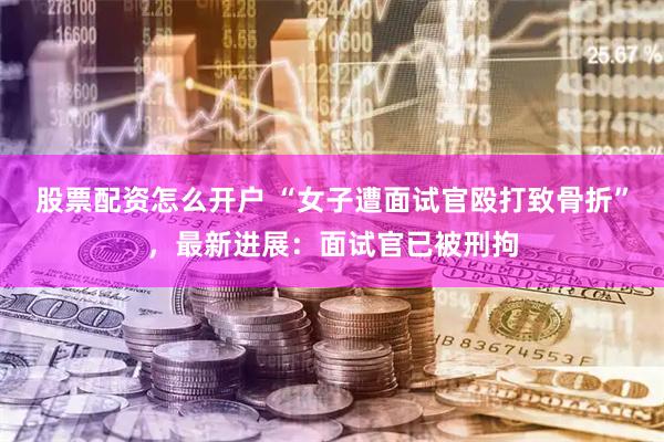 股票配资怎么开户 “女子遭面试官殴打致骨折”，最新进展：面试官已被刑拘