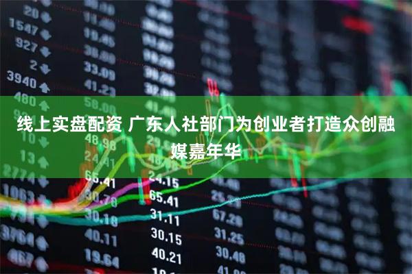 线上实盘配资 广东人社部门为创业者打造众创融媒嘉年华