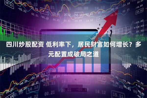四川炒股配资 低利率下，居民财富如何增长？多元配置成破局之道