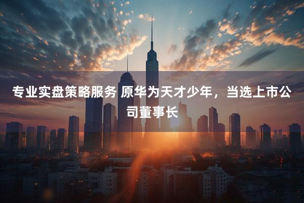 专业实盘策略服务 原华为天才少年，当选上市公司董事长